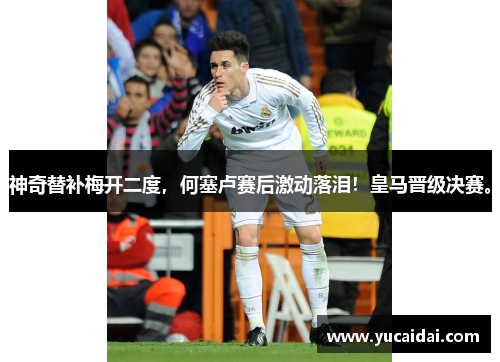神奇替补梅开二度，何塞卢赛后激动落泪！皇马晋级决赛。
